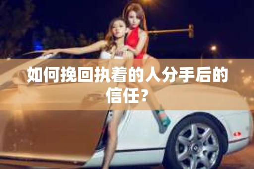如何挽回执着的人分手后的信任？