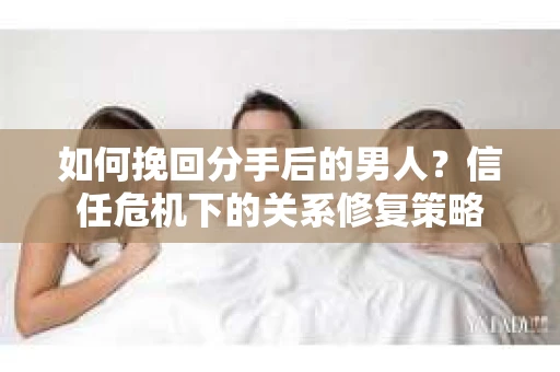 如何挽回分手后的男人？信任危机下的关系修复策略
