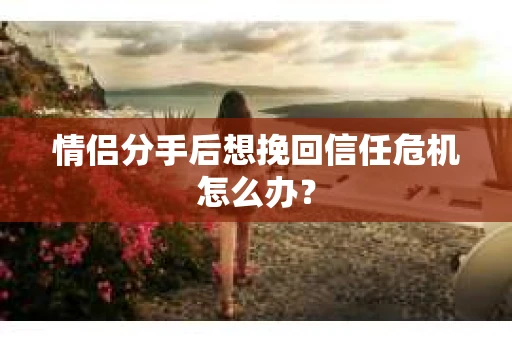 情侣分手后想挽回信任危机怎么办？