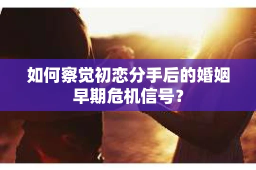 如何察觉初恋分手后的婚姻早期危机信号？