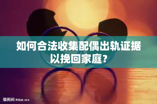 如何合法收集配偶出轨证据以挽回家庭？