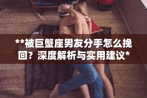 **被巨蟹座男友分手怎么挽回？深度解析与实用建议**