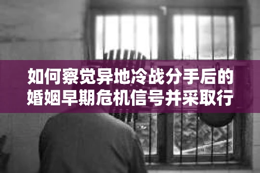 如何察觉异地冷战分手后的婚姻早期危机信号并采取行动？