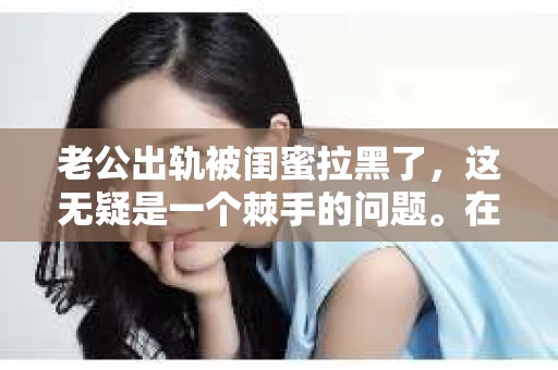 老公出轨被闺蜜拉黑了，这无疑是一个棘手的问题。在这个问题上，我想要和大家分享一下我的看法和经历，希望能给大家带来一些启示。