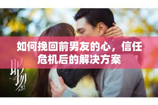 如何挽回前男友的心，信任危机后的解决方案