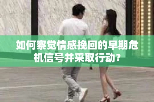 如何察觉情感挽回的早期危机信号并采取行动？