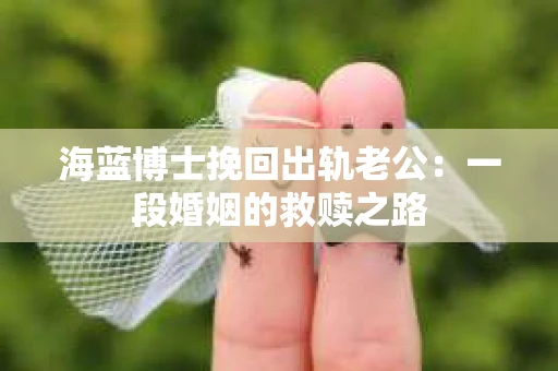 海蓝博士挽回出轨老公：一段婚姻的救赎之路