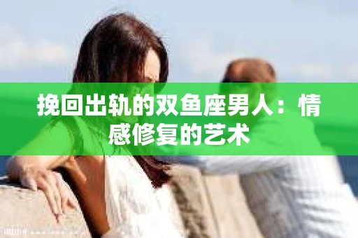 挽回出轨的双鱼座男人：情感修复的艺术