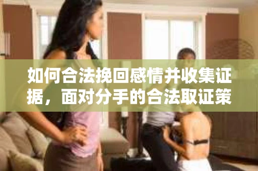 如何合法挽回感情并收集证据，面对分手的合法取证策略