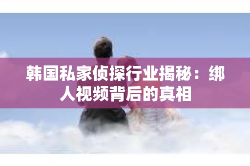 韩国私家侦探行业揭秘：绑人视频背后的真相
