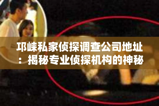 邛崃私家侦探调查公司地址：揭秘专业侦探机构的神秘面纱