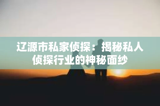 辽源市私家侦探：揭秘私人侦探行业的神秘面纱