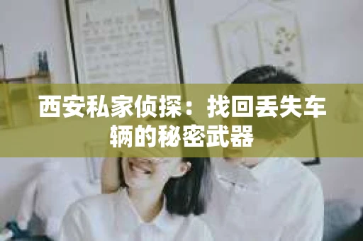 西安私家侦探：找回丢失车辆的秘密武器