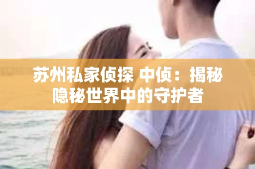 苏州私家侦探 中侦:揭秘隐秘世界中的守护者 苏州私家侦探 中侦:揭秘隐秘世界中的守护者