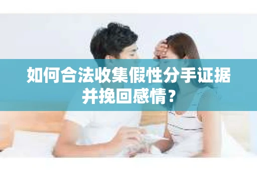 如何合法收集假性分手证据并挽回感情？