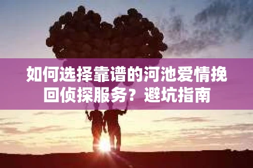 如何选择靠谱的河池爱情挽回侦探服务？避坑指南