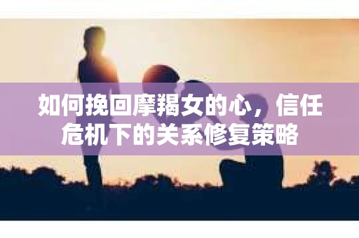 如何挽回摩羯女的心，信任危机下的关系修复策略