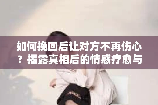 如何挽回后让对方不再伤心？揭露真相后的情感疗愈与前行计划