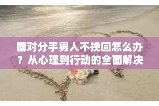 面对分手男人不挽回怎么办？从心理到行动的全面解决方案