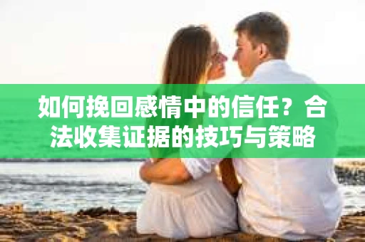 如何挽回感情中的信任？合法收集证据的技巧与策略