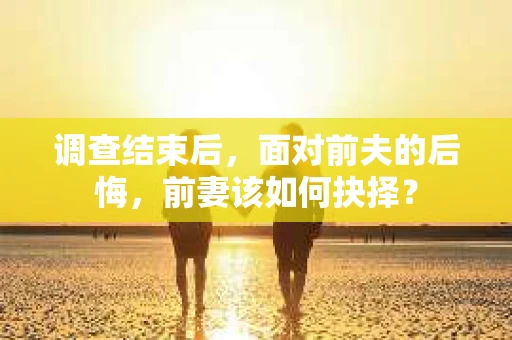 调查结束后，面对前夫的后悔，前妻该如何抉择？