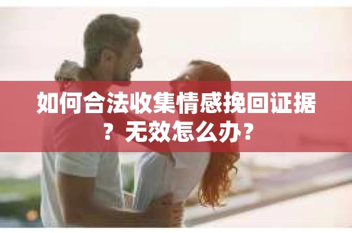 如何合法收集情感挽回证据？无效怎么办？
