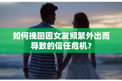 如何挽回因女友频繁外出而导致的信任危机？
