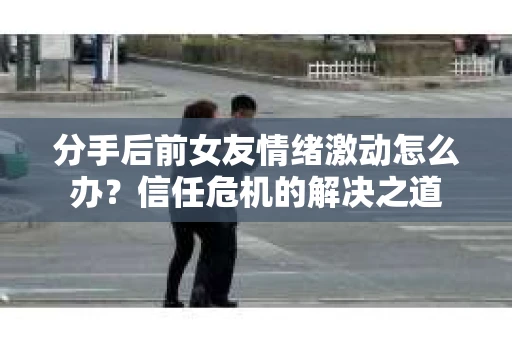 分手后前女友情绪激动怎么办？信任危机的解决之道