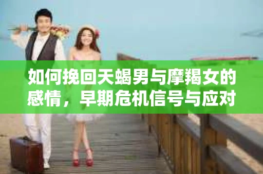 如何挽回天蝎男与摩羯女的感情，早期危机信号与应对策略