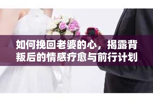 如何挽回老婆的心，揭露背叛后的情感疗愈与前行计划