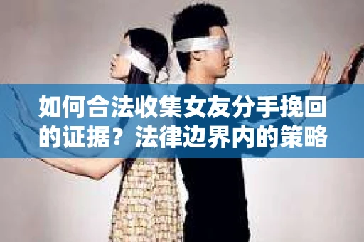 如何合法收集女友分手挽回的证据？法律边界内的策略与技巧