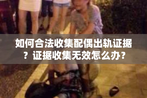 如何合法收集配偶出轨证据？证据收集无效怎么办？