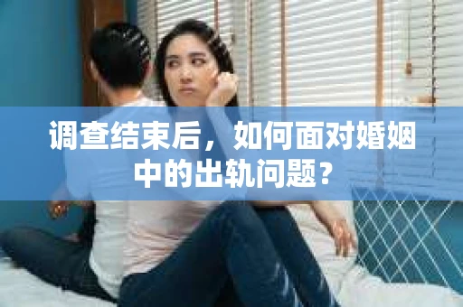 调查结束后，如何面对婚姻中的出轨问题？