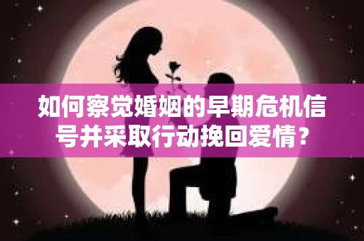 如何察觉婚姻的早期危机信号并采取行动挽回爱情？