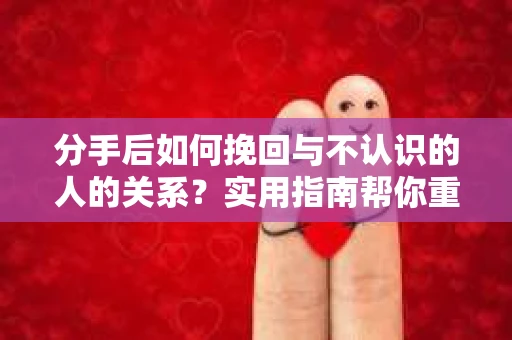 分手后如何挽回与不认识的人的关系？实用指南帮你重拾失去的联结