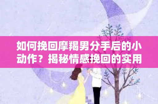如何挽回摩羯男分手后的小动作？揭秘情感挽回的实用策略