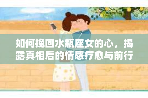 如何挽回水瓶座女的心，揭露真相后的情感疗愈与前行计划