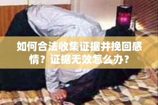 如何合法收集证据并挽回感情?证据无效怎么办? 如何合法收集证据并挽回感情?证据无效怎么办?