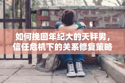 如何挽回年纪大的天秤男，信任危机下的关系修复策略