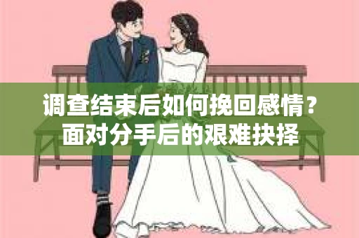调查结束后如何挽回感情？面对分手后的艰难抉择