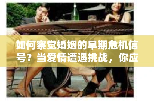 如何察觉婚姻的早期危机信号？当爱情遭遇挑战，你应该怎么办？