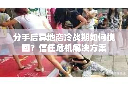 分手后异地恋冷战期如何挽回？信任危机解决方案