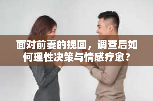 面对前妻的挽回，调查后如何理性决策与情感疗愈？