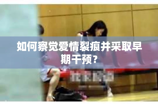 如何察觉爱情裂痕并采取早期干预？