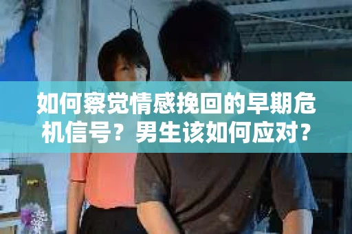 如何察觉情感挽回的早期危机信号？男生该如何应对？