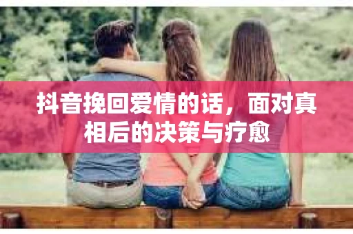 抖音挽回爱情的话，面对真相后的决策与疗愈