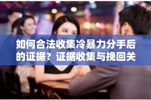 如何合法收集冷暴力分手后的证据？证据收集与挽回关系怎么办？