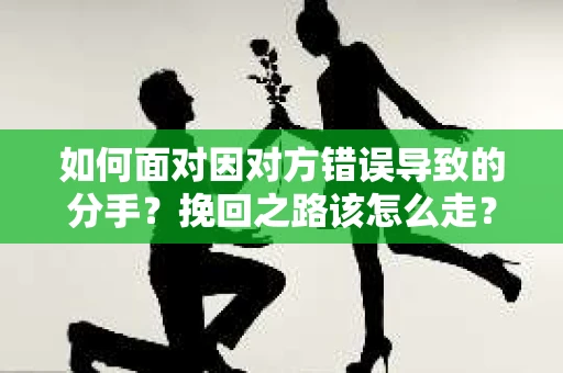 如何面对因对方错误导致的分手？挽回之路该怎么走？