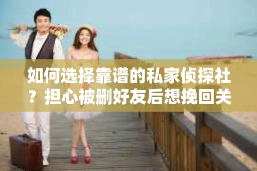 如何选择靠谱的私家侦探社？担心被删好友后想挽回关系怎么办？