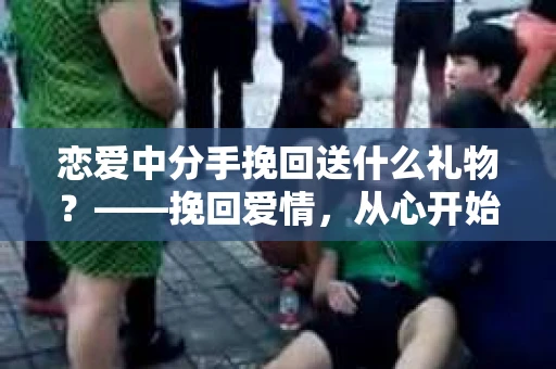 恋爱中分手挽回送什么礼物？——挽回爱情，从心开始